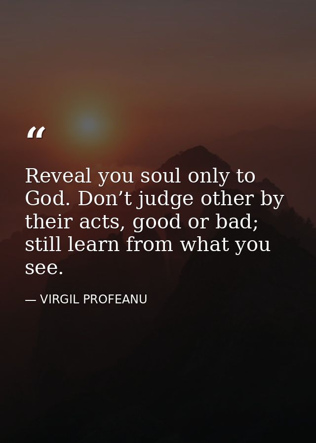 Reveal you soul only to God. Don’t judge other by their acts, good or bad; still learn from what you see. — VIRGIL PROFEANU
