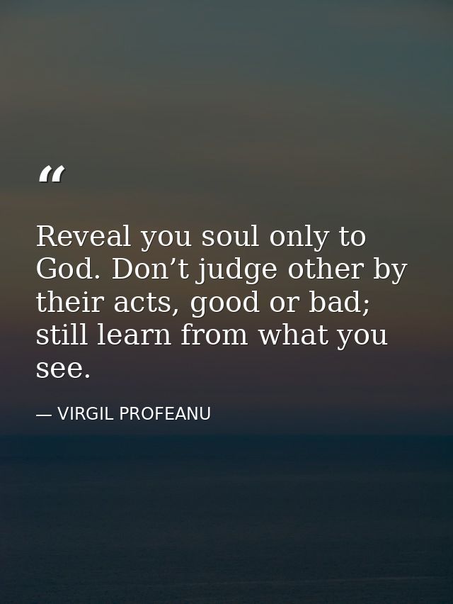 Reveal you soul only to God. Don’t judge other by their acts, good or bad; still learn from what you see. — VIRGIL PROFEANU