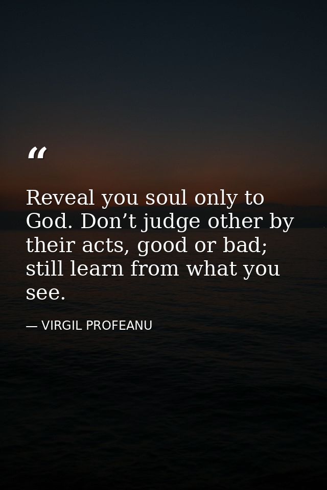 Reveal you soul only to God. Don’t judge other by their acts, good or bad; still learn from what you see. — VIRGIL PROFEANU