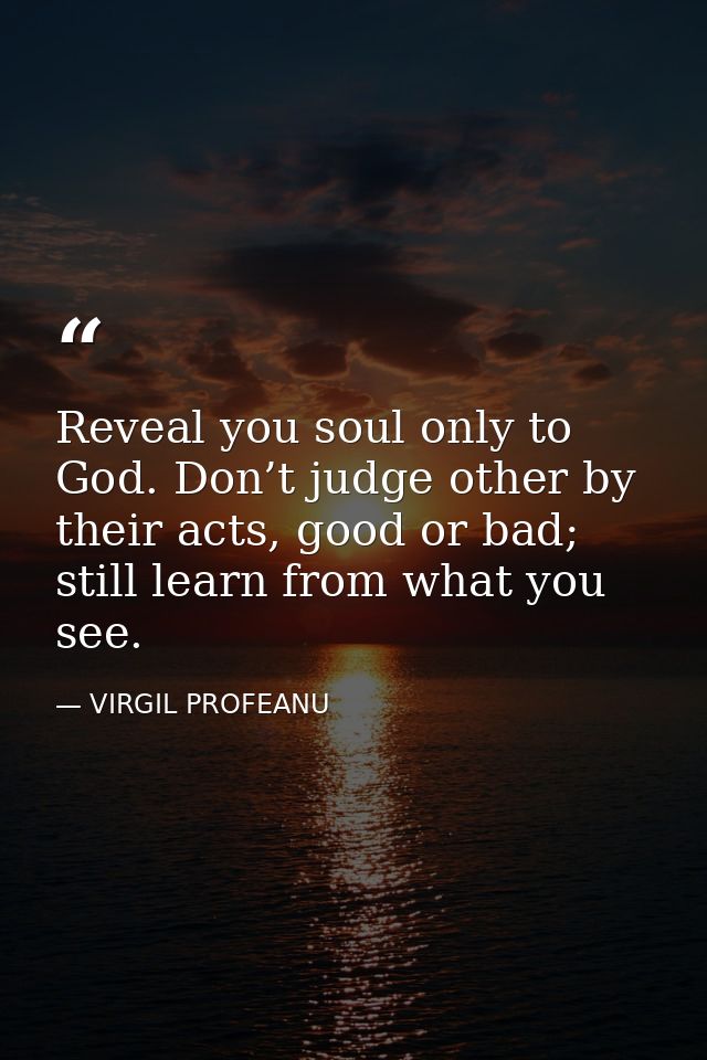 Reveal you soul only to God. Don’t judge other by their acts, good or bad; still learn from what you see. — VIRGIL PROFEANU