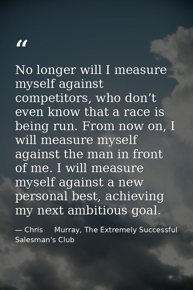 No longer will I measure myself against competitors, who don’t even know that a race is being run. From now on, I will m — Chris     Murray, The Extremely Successful Salesman's Club