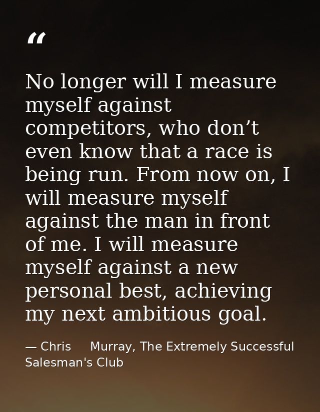 No longer will I measure myself against competitors, who don’t even know that a race is being run. From now on, I will m — Chris     Murray, The Extremely Successful Salesman's Club