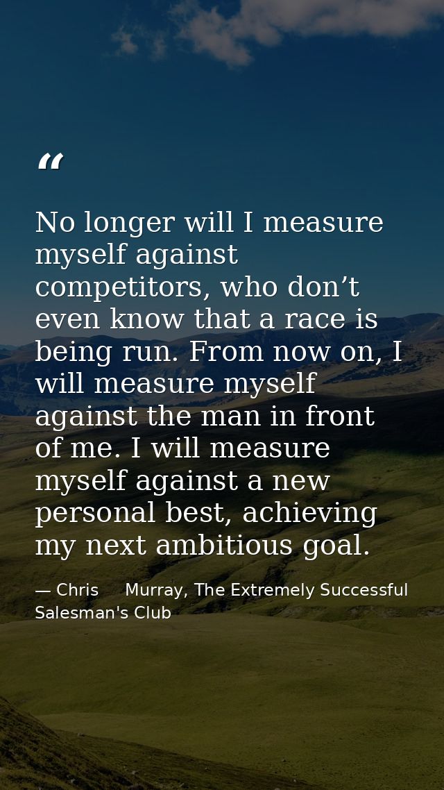 No longer will I measure myself against competitors, who don’t even know that a race is being run. From now on, I will m — Chris     Murray, The Extremely Successful Salesman's Club