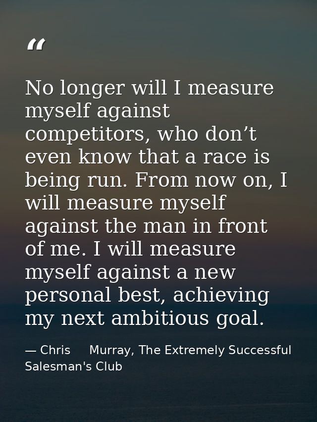 No longer will I measure myself against competitors, who don’t even know that a race is being run. From now on, I will m — Chris     Murray, The Extremely Successful Salesman's Club