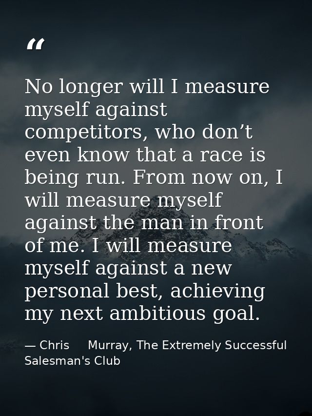 No longer will I measure myself against competitors, who don’t even know that a race is being run. From now on, I will m — Chris     Murray, The Extremely Successful Salesman's Club