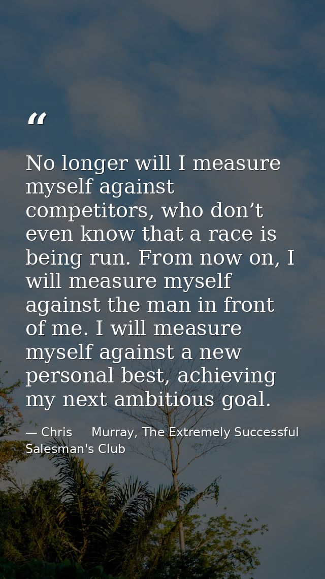 No longer will I measure myself against competitors, who don’t even know that a race is being run. From now on, I will m — Chris     Murray, The Extremely Successful Salesman's Club