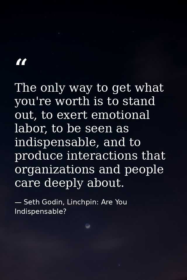 The only way to get what you're worth is to stand out, to exert emotional labor, to be seen as indispensable, and to pro — Seth Godin, Linchpin: Are You Indispensable?