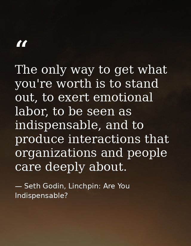 The only way to get what you're worth is to stand out, to exert emotional labor, to be seen as indispensable, and to pro — Seth Godin, Linchpin: Are You Indispensable?