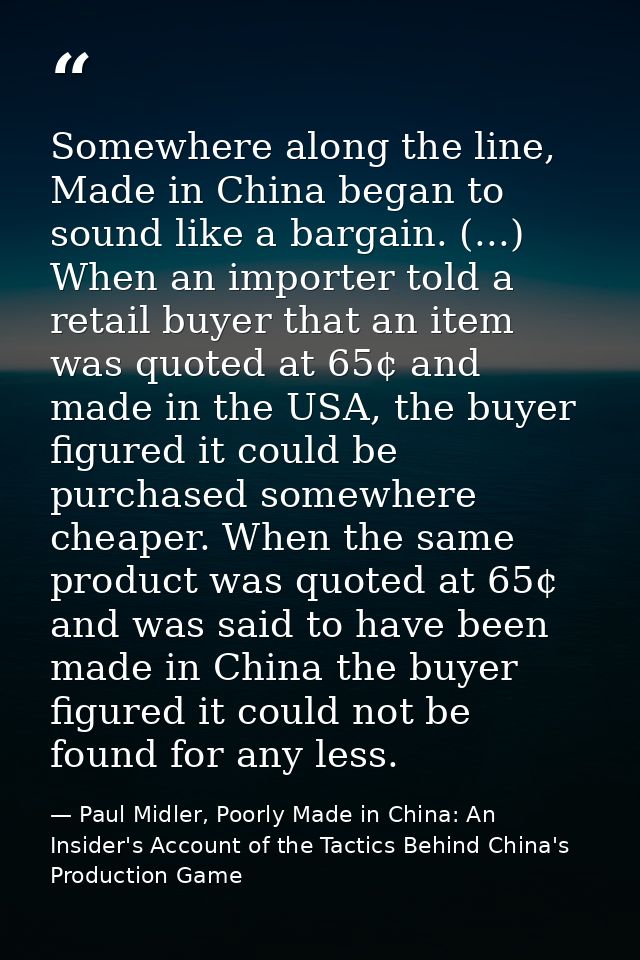 Somewhere along the line, Made in China began to sound like a bargain. (...) When an importer told a retail buyer that a — Paul Midler, Poorly Made in China: An Insider's Account of the Tactics Behind China's Production Game