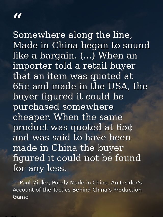 Somewhere along the line, Made in China began to sound like a bargain. (...) When an importer told a retail buyer that a — Paul Midler, Poorly Made in China: An Insider's Account of the Tactics Behind China's Production Game