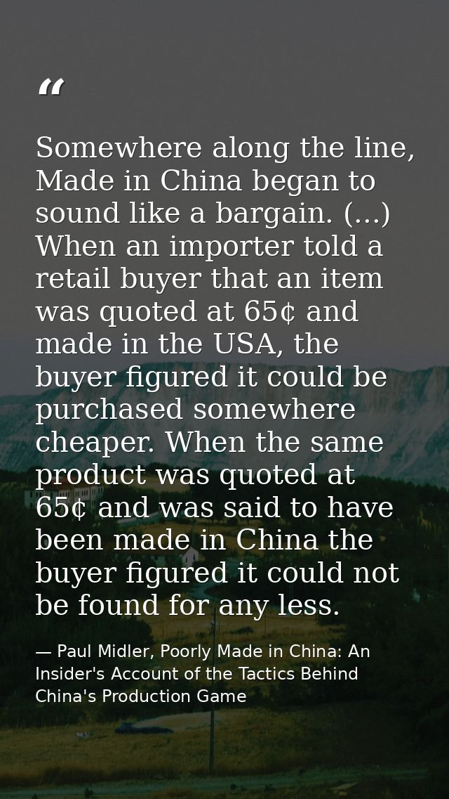 Somewhere along the line, Made in China began to sound like a bargain. (...) When an importer told a retail buyer that a — Paul Midler, Poorly Made in China: An Insider's Account of the Tactics Behind China's Production Game