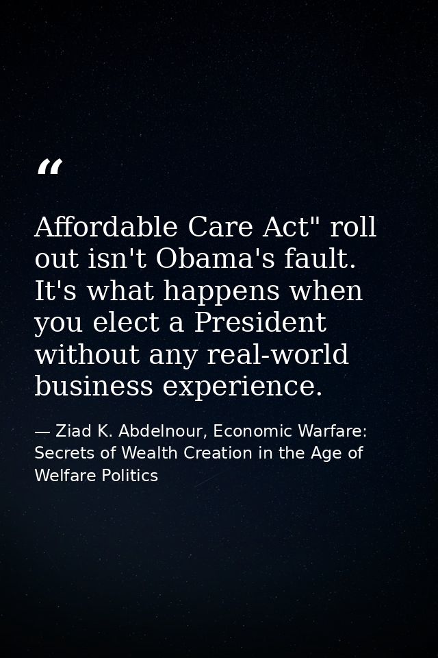 Affordable Care Act" roll out isn't Obama's fault. It's what happens when you elect a President without any real-world b — Ziad K. Abdelnour, Economic Warfare: Secrets of Wealth Creation in the Age of Welfare Politics