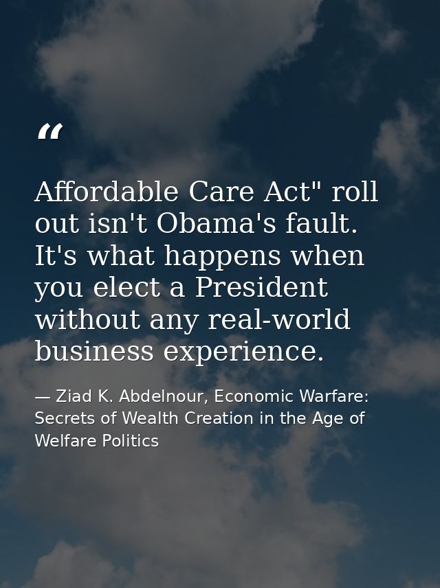 Affordable Care Act" roll out isn't Obama's fault. It's what happens when you elect a President without any real-world b — Ziad K. Abdelnour, Economic Warfare: Secrets of Wealth Creation in the Age of Welfare Politics