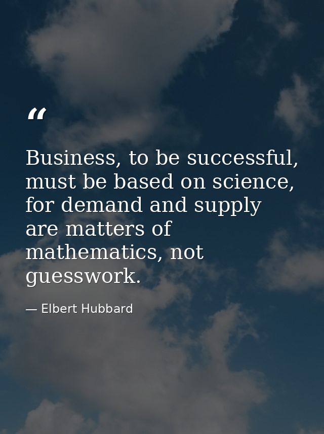 Business, to be successful, must be based on science, for demand and supply are matters of mathematics, not guesswork. — Elbert Hubbard