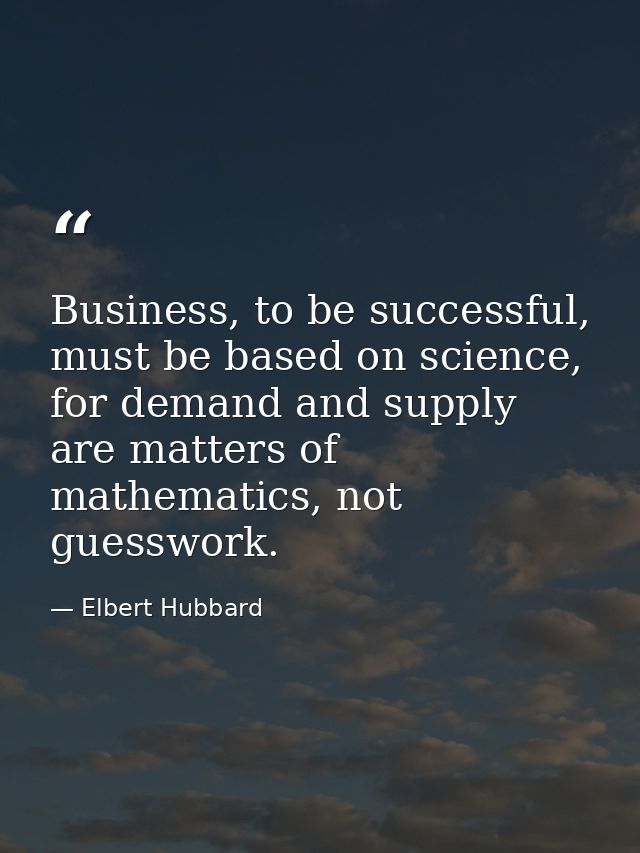 Business, to be successful, must be based on science, for demand and supply are matters of mathematics, not guesswork. — Elbert Hubbard