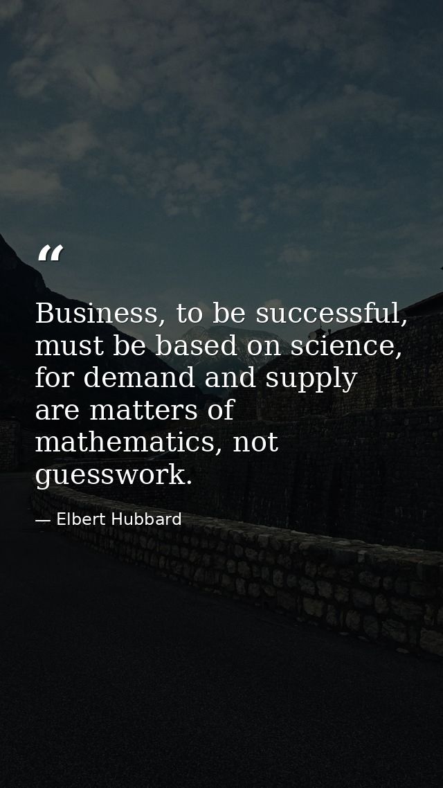 Business, to be successful, must be based on science, for demand and supply are matters of mathematics, not guesswork. — Elbert Hubbard