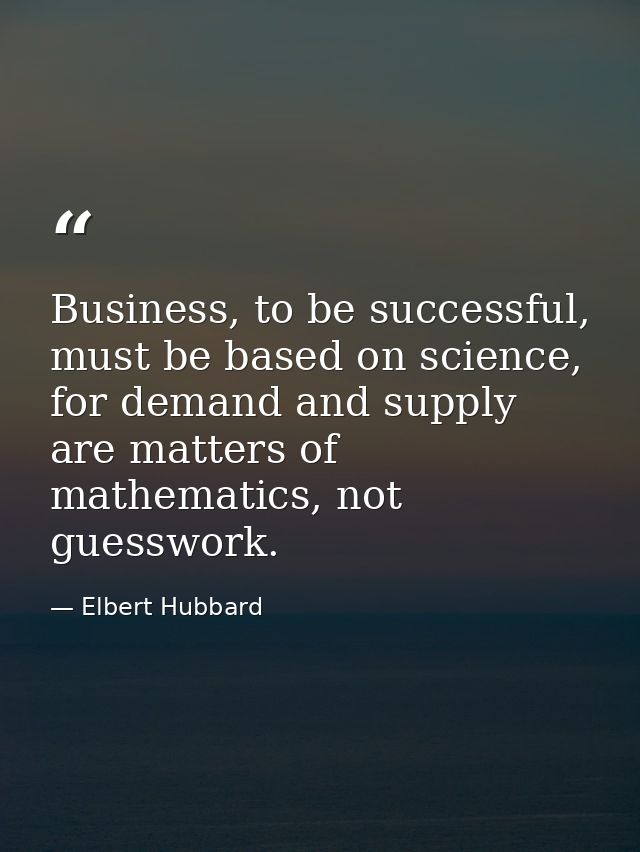 Business, to be successful, must be based on science, for demand and supply are matters of mathematics, not guesswork. — Elbert Hubbard