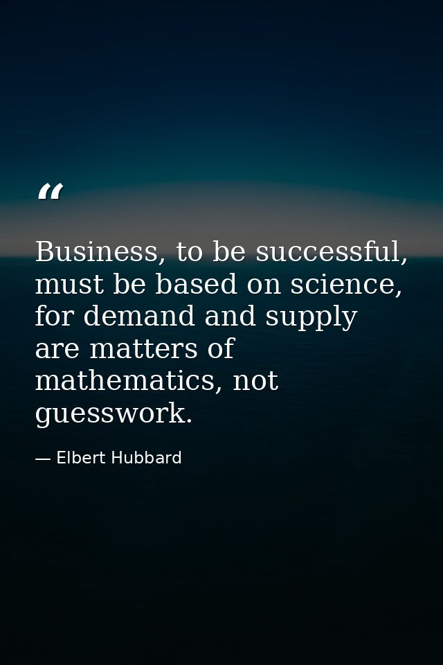 Business, to be successful, must be based on science, for demand and supply are matters of mathematics, not guesswork. — Elbert Hubbard