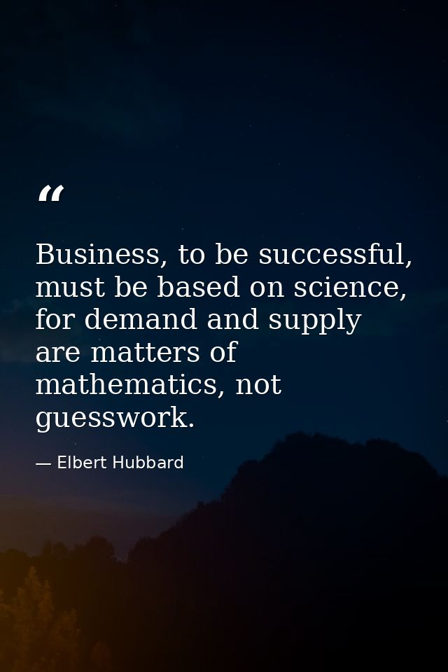 Business, to be successful, must be based on science, for demand and supply are matters of mathematics, not guesswork. — Elbert Hubbard