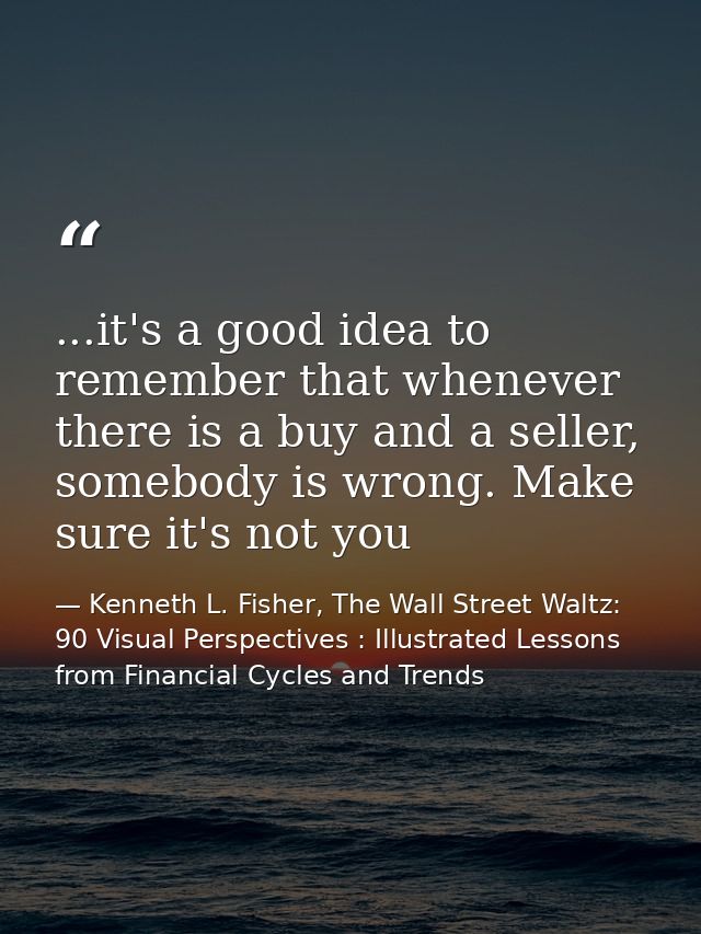 ...it's a good idea to remember that whenever there is a buy and a seller, somebody is wrong. Make sure it's not you — Kenneth L. Fisher, The Wall Street Waltz: 90 Visual Perspectives : Illustrated Lessons from Financial Cycles and Trends