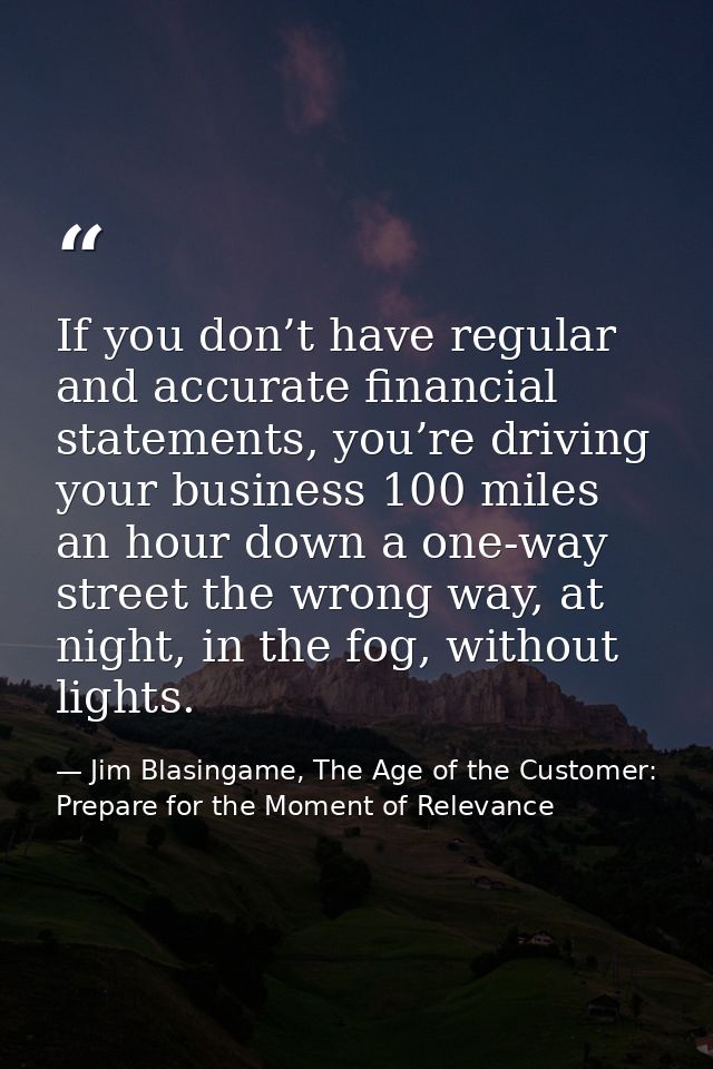 If you don’t have regular and accurate financial statements, you’re driving your business 100 miles an hour down a one-w — Jim Blasingame, The Age of the Customer: Prepare for the Moment of Relevance