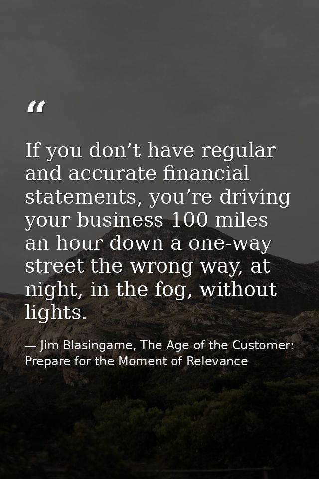 If you don’t have regular and accurate financial statements, you’re driving your business 100 miles an hour down a one-w — Jim Blasingame, The Age of the Customer: Prepare for the Moment of Relevance