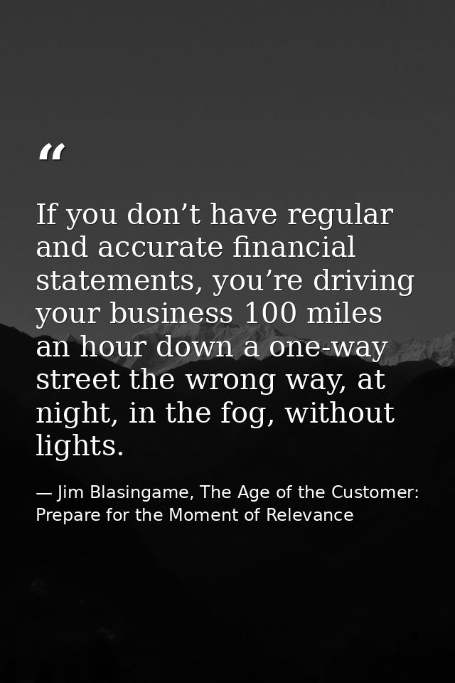 If you don’t have regular and accurate financial statements, you’re driving your business 100 miles an hour down a one-w — Jim Blasingame, The Age of the Customer: Prepare for the Moment of Relevance