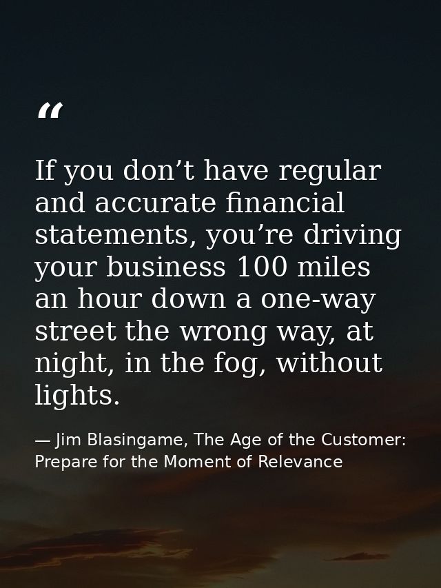 If you don’t have regular and accurate financial statements, you’re driving your business 100 miles an hour down a one-w — Jim Blasingame, The Age of the Customer: Prepare for the Moment of Relevance