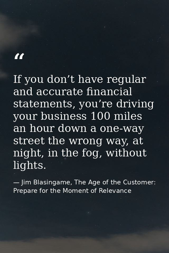 If you don’t have regular and accurate financial statements, you’re driving your business 100 miles an hour down a one-w — Jim Blasingame, The Age of the Customer: Prepare for the Moment of Relevance