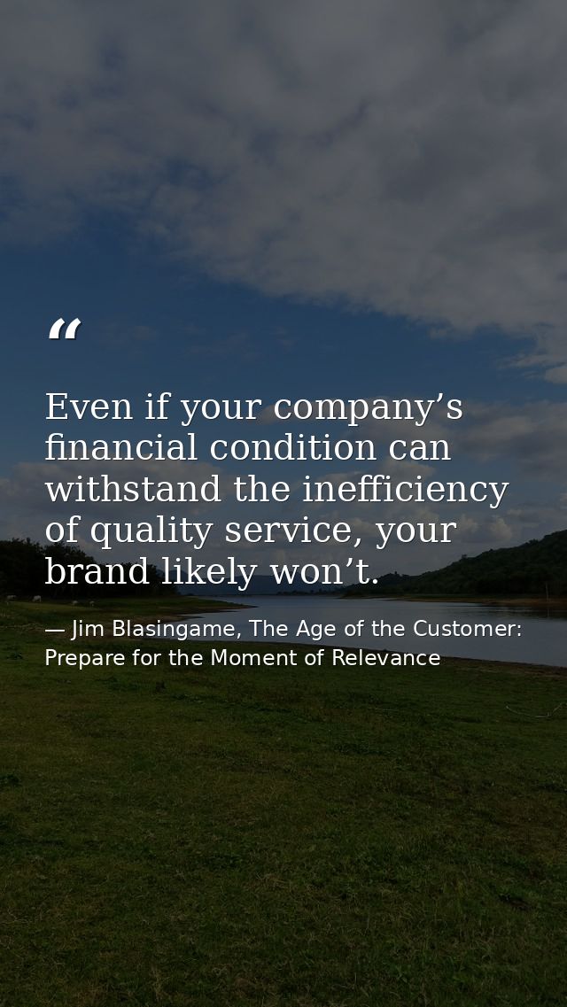 Even if your company’s financial condition can withstand the inefficiency of quality service, your brand likely won’t. — Jim Blasingame, The Age of the Customer: Prepare for the Moment of Relevance