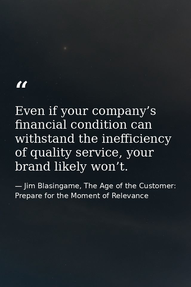 Even if your company’s financial condition can withstand the inefficiency of quality service, your brand likely won’t. — Jim Blasingame, The Age of the Customer: Prepare for the Moment of Relevance