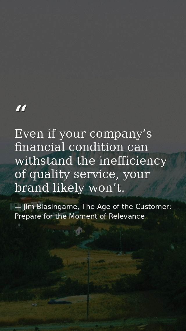 Even if your company’s financial condition can withstand the inefficiency of quality service, your brand likely won’t. — Jim Blasingame, The Age of the Customer: Prepare for the Moment of Relevance