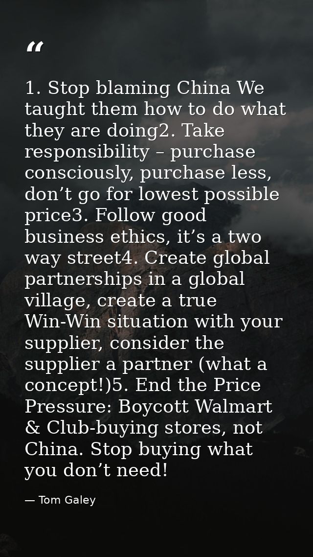 1. Stop blaming China We taught them how to do what they are doing2. Take responsibility – purchase consciously, purchas — Tom Galey