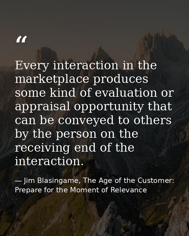 Every interaction in the marketplace produces some kind of evaluation or appraisal opportunity that can be conveyed to o — Jim Blasingame, The Age of the Customer: Prepare for the Moment of Relevance