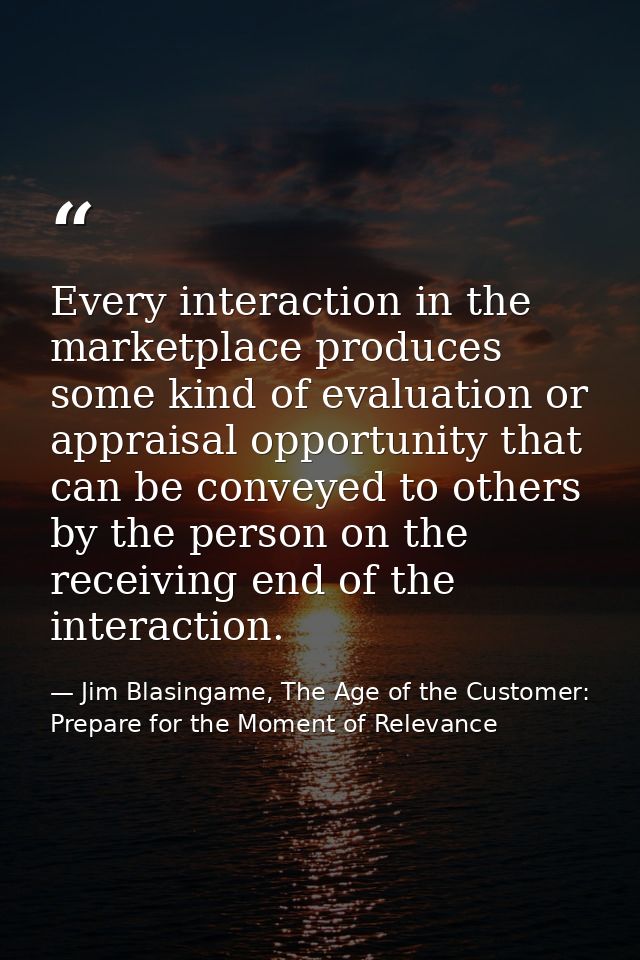 Every interaction in the marketplace produces some kind of evaluation or appraisal opportunity that can be conveyed to o — Jim Blasingame, The Age of the Customer: Prepare for the Moment of Relevance