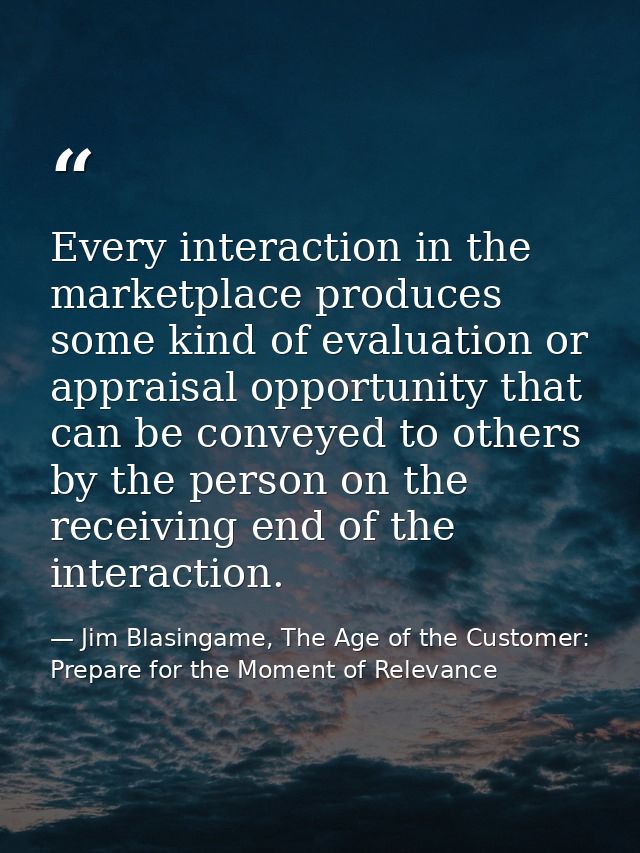 Every interaction in the marketplace produces some kind of evaluation or appraisal opportunity that can be conveyed to o — Jim Blasingame, The Age of the Customer: Prepare for the Moment of Relevance