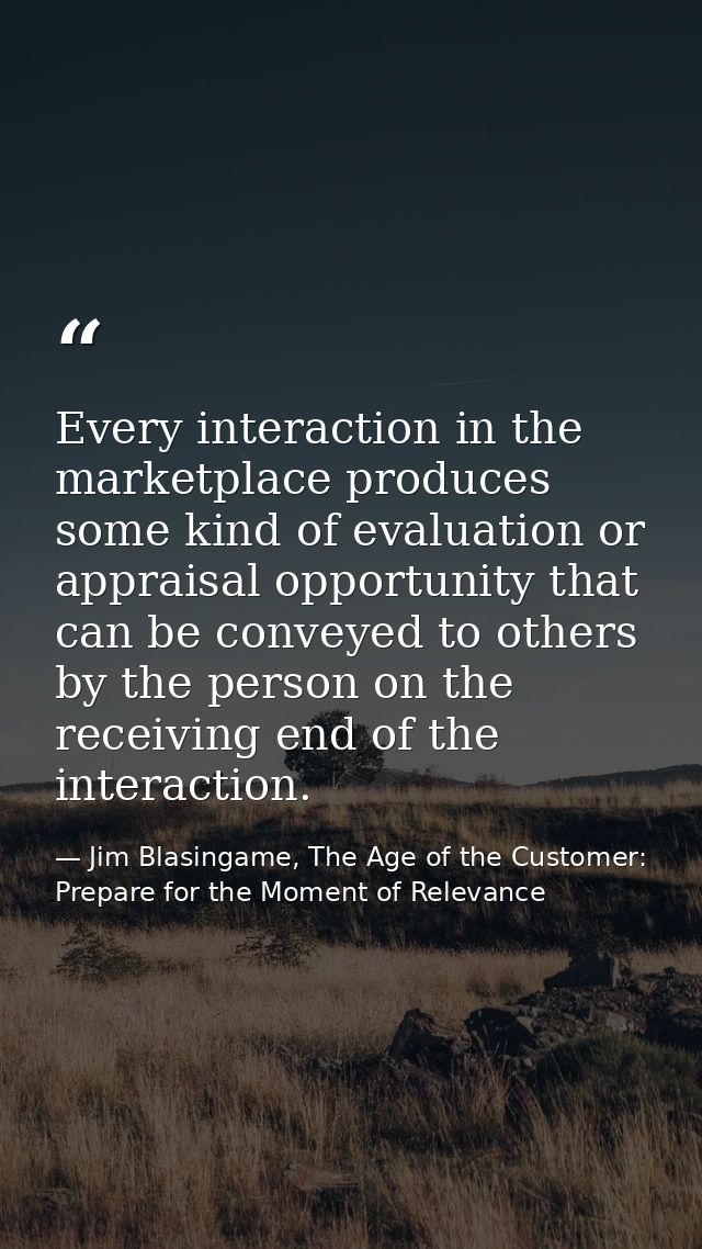Every interaction in the marketplace produces some kind of evaluation or appraisal opportunity that can be conveyed to o — Jim Blasingame, The Age of the Customer: Prepare for the Moment of Relevance