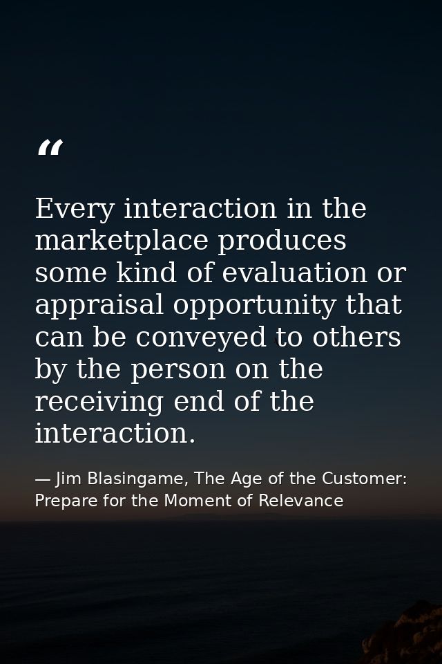 Every interaction in the marketplace produces some kind of evaluation or appraisal opportunity that can be conveyed to o — Jim Blasingame, The Age of the Customer: Prepare for the Moment of Relevance
