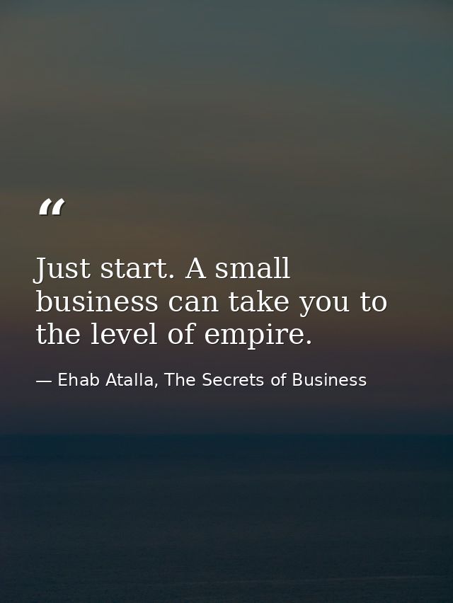 Just start. A small business can take you to the level of empire. — Ehab Atalla, The Secrets of Business
