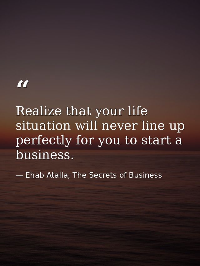 Realize that your life situation will never line up perfectly for you to start a business. — Ehab Atalla, The Secrets of Business