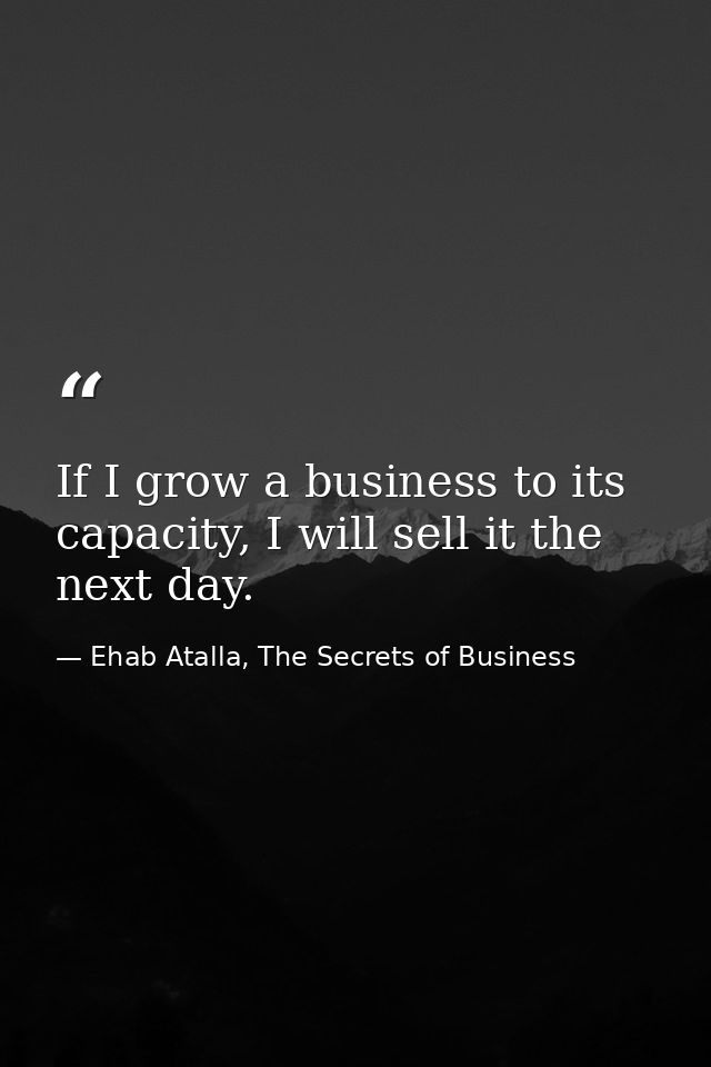 If I grow a business to its capacity, I will sell it the next day. — Ehab Atalla, The Secrets of Business