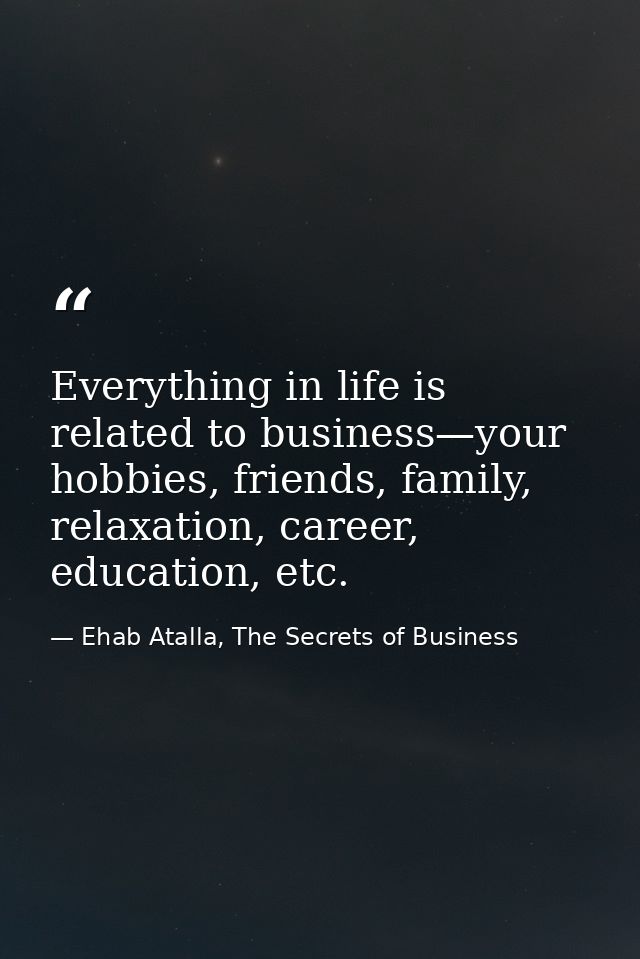Everything in life is related to business—your hobbies, friends, family, relaxation, career, education, etc. — Ehab Atalla, The Secrets of Business