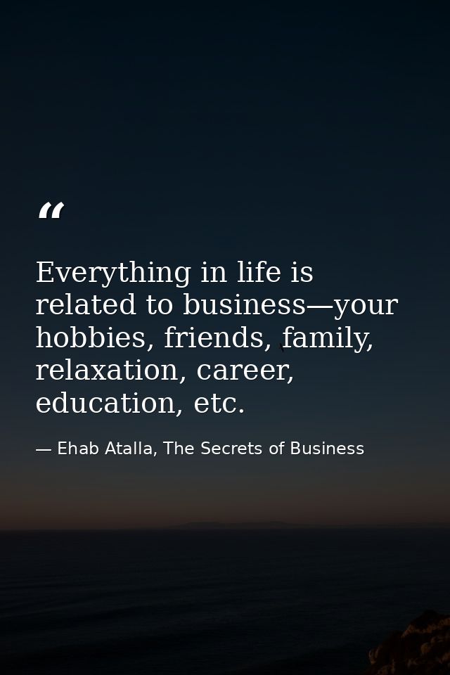 Everything in life is related to business—your hobbies, friends, family, relaxation, career, education, etc. — Ehab Atalla, The Secrets of Business
