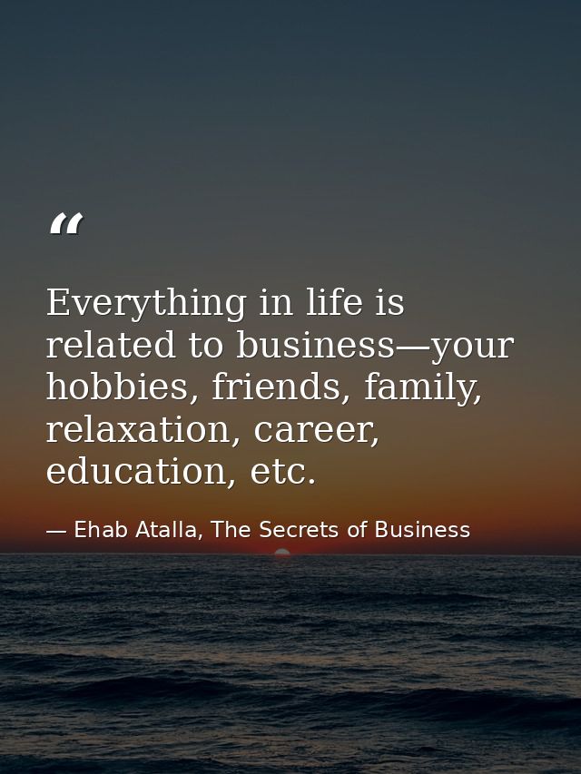 Everything in life is related to business—your hobbies, friends, family, relaxation, career, education, etc. — Ehab Atalla, The Secrets of Business