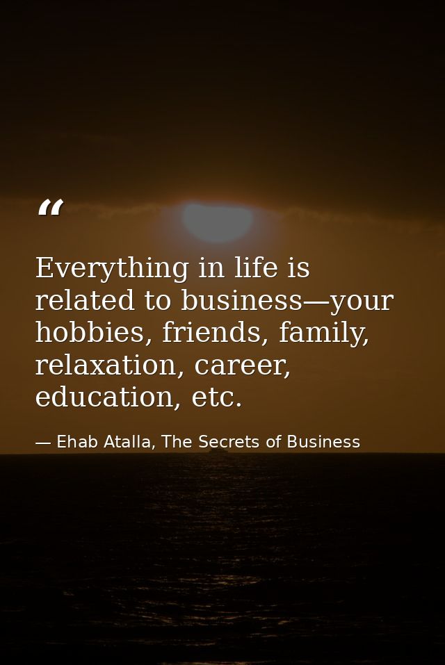 Everything in life is related to business—your hobbies, friends, family, relaxation, career, education, etc. — Ehab Atalla, The Secrets of Business