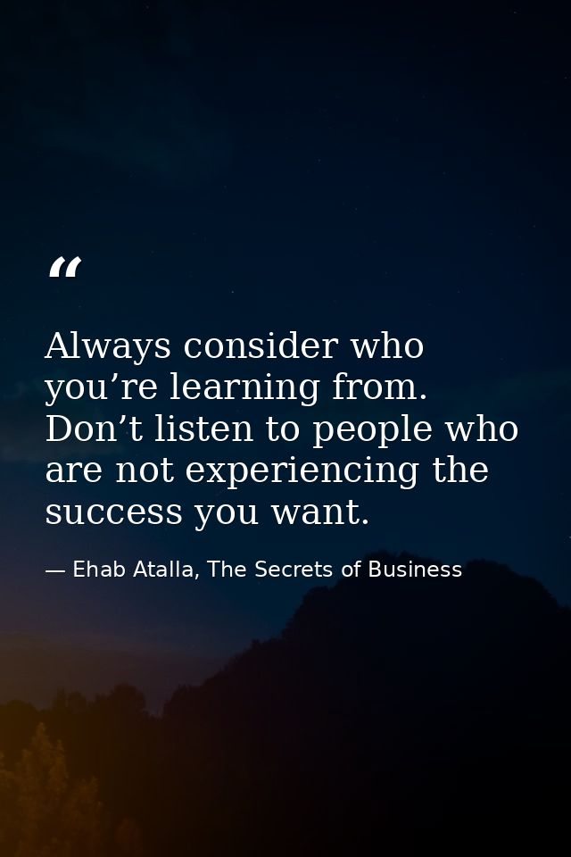 Always consider who you’re learning from. Don’t listen to people who are not experiencing the success you want. — Ehab Atalla, The Secrets of Business