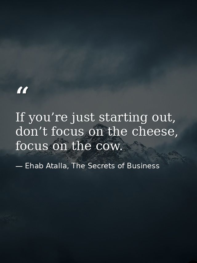 If you’re just starting out, don’t focus on the cheese, focus on the cow. — Ehab Atalla, The Secrets of Business