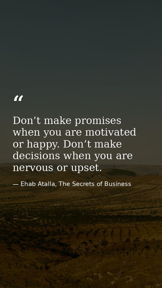Don’t make promises when you are motivated or happy. Don’t make decisions when you are nervous or upset. — Ehab Atalla, The Secrets of Business