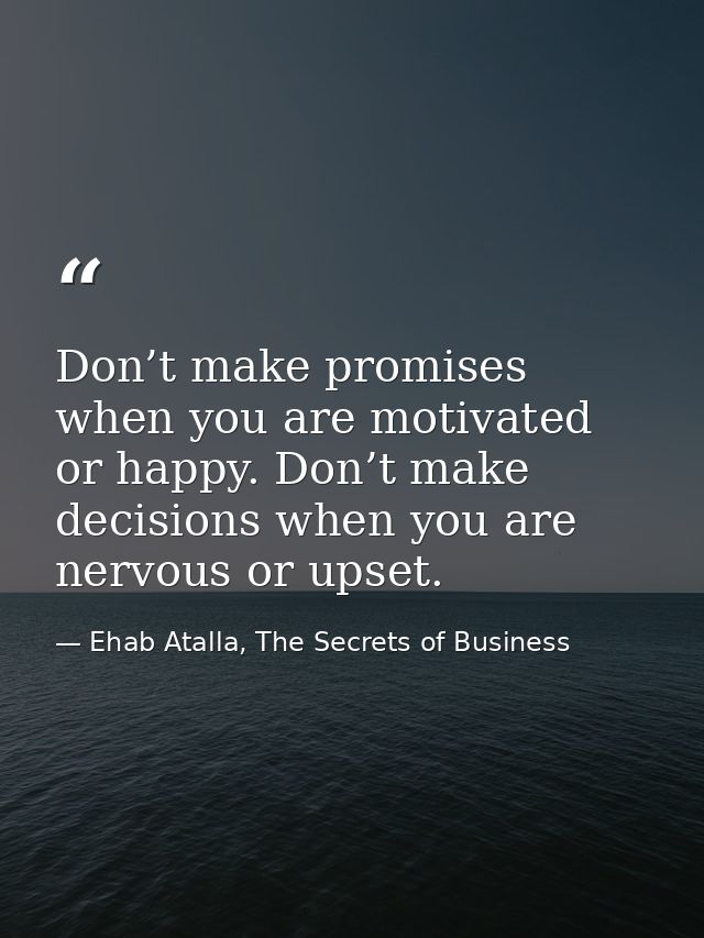 Don’t make promises when you are motivated or happy. Don’t make decisions when you are nervous or upset. — Ehab Atalla, The Secrets of Business