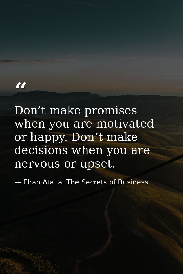 Don’t make promises when you are motivated or happy. Don’t make decisions when you are nervous or upset. — Ehab Atalla, The Secrets of Business